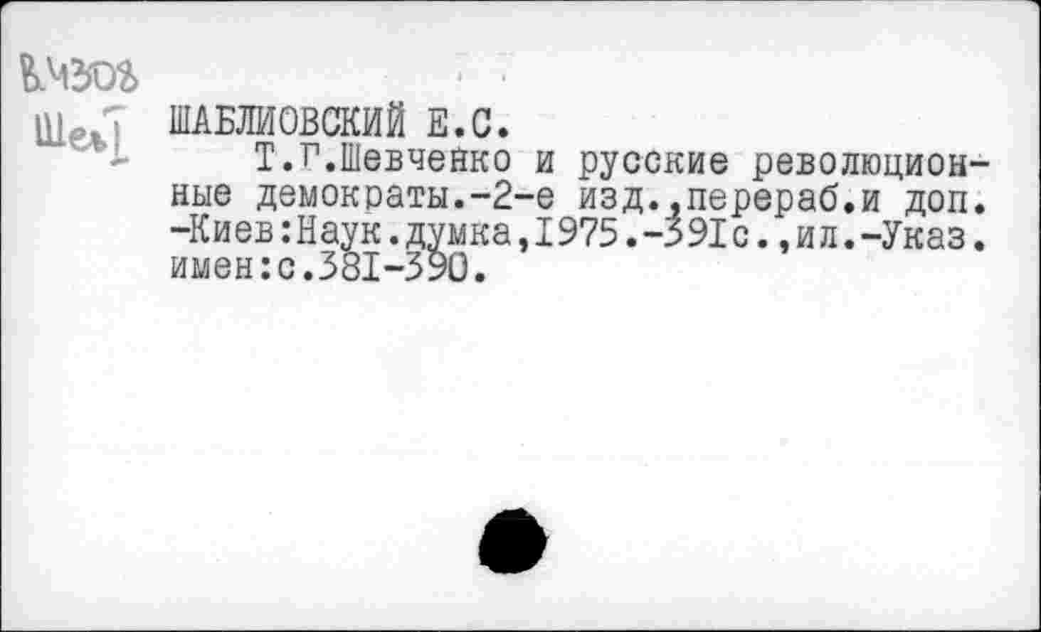 ﻿кчзог	■ 7
ШАБЛИОВСКИЙ Е.С.
Т.г.Шевченко и русские революционные демократы.-2-е изд..перераб.и доп. -Киев :Наук.думка, 1975. -391 с., и л.-Указ. имен:с.381-390.